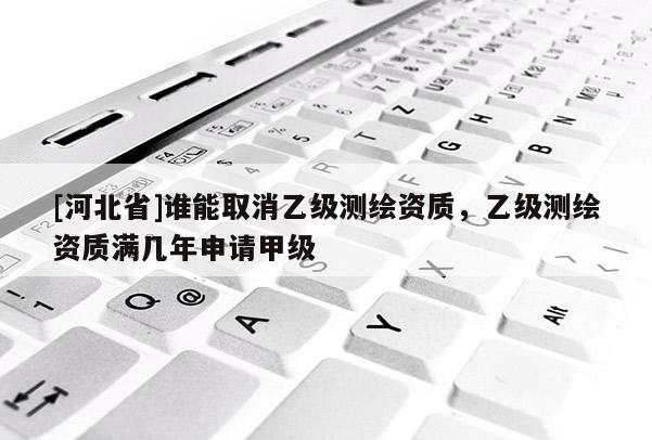 [河北省]誰能取消乙級測繪資質(zhì)，乙級測繪資質(zhì)滿幾年申請甲級