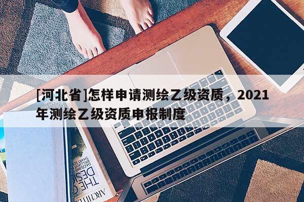 [河北省]怎樣申請測繪乙級資質(zhì)，2021年測繪乙級資質(zhì)申報制度