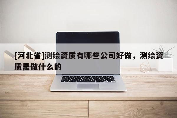 [河北省]測繪資質有哪些公司好做，測繪資質是做什么的