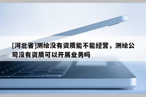 [河北省]測繪沒有資質(zhì)能不能經(jīng)營，測繪公司沒有資質(zhì)可以開展業(yè)務(wù)嗎