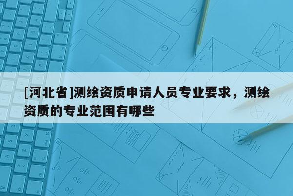 [河北省]測繪資質申請人員專業要求，測繪資質的專業范圍有哪些