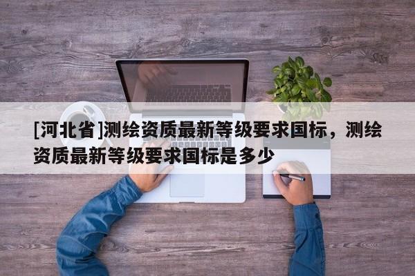 [河北省]測繪資質最新等級要求國標，測繪資質最新等級要求國標是多少