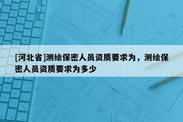 [河北省]測(cè)繪保密人員資質(zhì)要求為，測(cè)繪保密人員資質(zhì)要求為多少