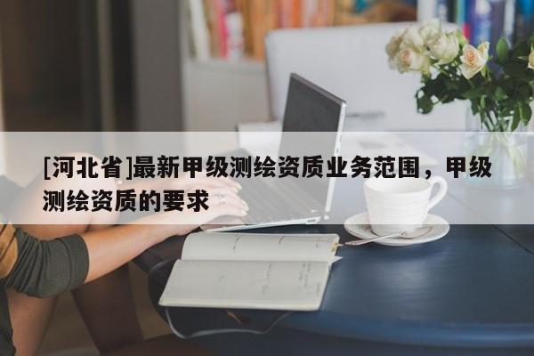 [河北省]最新甲級測繪資質業務范圍，甲級測繪資質的要求