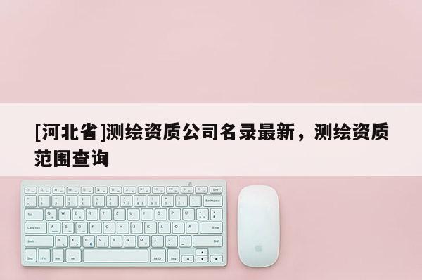 [河北省]測繪資質公司名錄最新，測繪資質范圍查詢