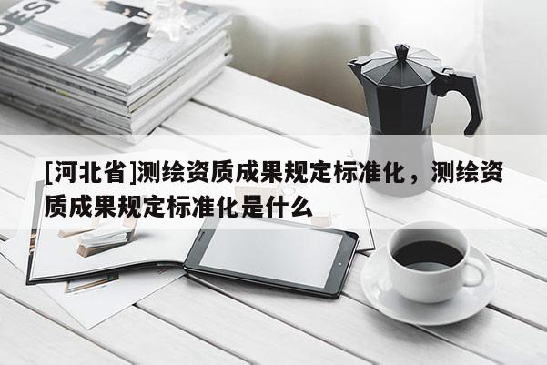 [河北省]測繪資質成果規定標準化，測繪資質成果規定標準化是什么