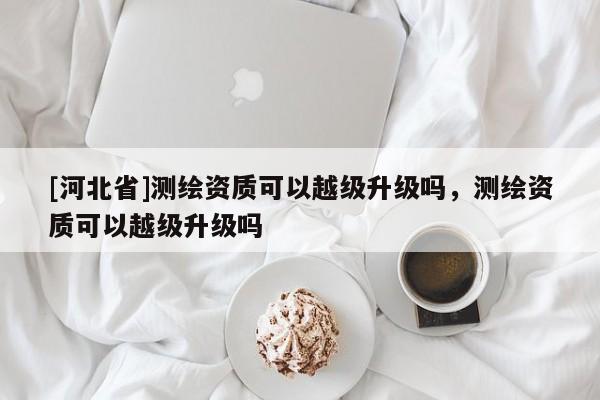 [河北省]測繪資質可以越級升級嗎，測繪資質可以越級升級嗎
