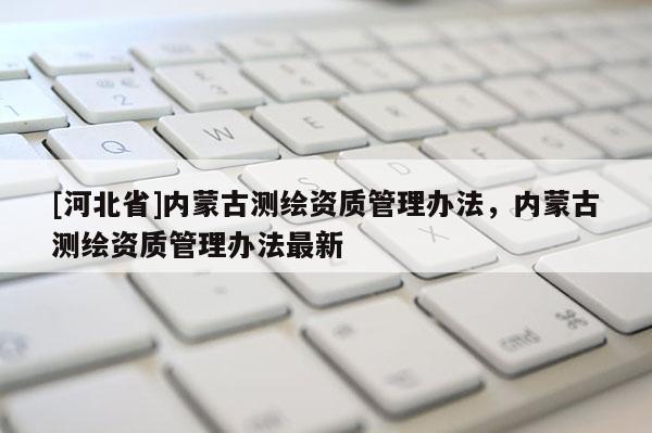 [河北省]內(nèi)蒙古測繪資質(zhì)管理辦法，內(nèi)蒙古測繪資質(zhì)管理辦法最新