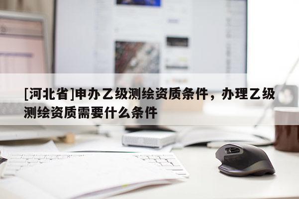 [河北省]申辦乙級測繪資質條件，辦理乙級測繪資質需要什么條件