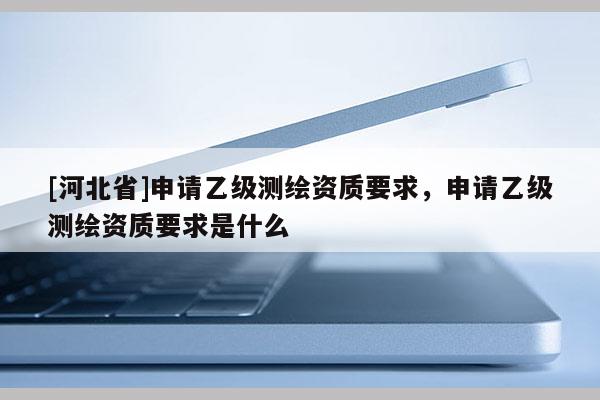 [河北省]申請乙級測繪資質要求，申請乙級測繪資質要求是什么