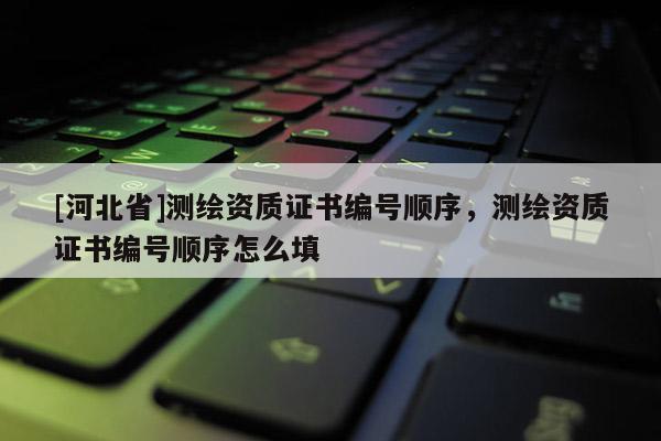 [河北省]測繪資質(zhì)證書編號順序，測繪資質(zhì)證書編號順序怎么填