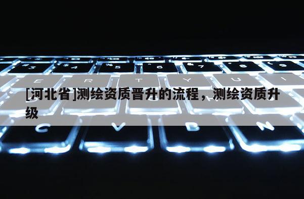 [河北省]測繪資質晉升的流程，測繪資質升級