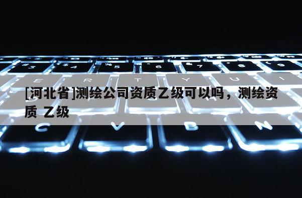 [河北省]測繪公司資質乙級可以嗎，測繪資質 乙級