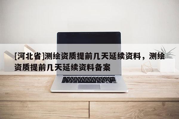 [河北省]測繪資質提前幾天延續資料，測繪資質提前幾天延續資料備案