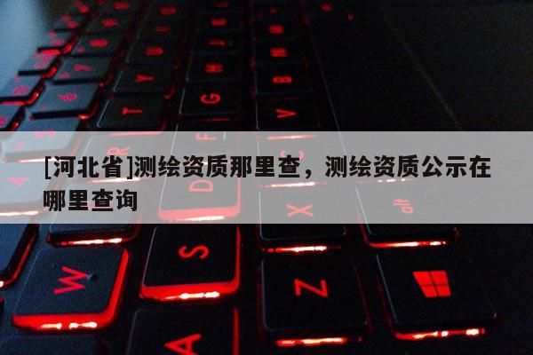[河北省]測繪資質那里查，測繪資質公示在哪里查詢
