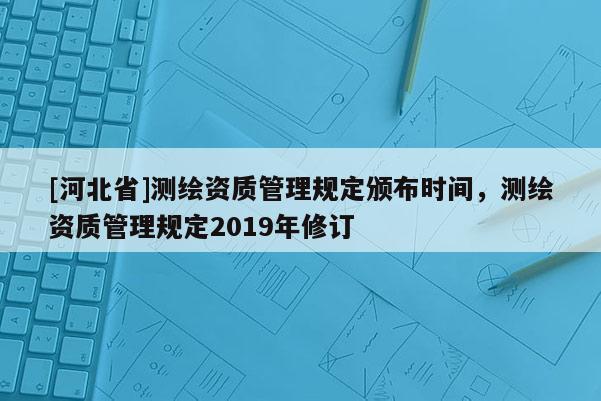 [河北省]測繪資質(zhì)管理規(guī)定頒布時間，測繪資質(zhì)管理規(guī)定2019年修訂