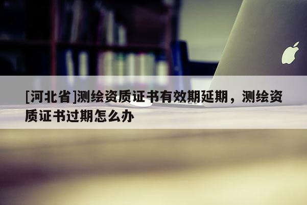 [河北省]測繪資質證書有效期延期，測繪資質證書過期怎么辦