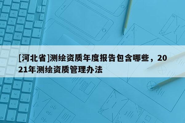 [河北省]測繪資質年度報告包含哪些，2021年測繪資質管理辦法