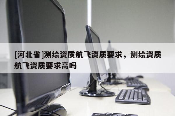 [河北省]測繪資質(zhì)航飛資質(zhì)要求，測繪資質(zhì)航飛資質(zhì)要求高嗎