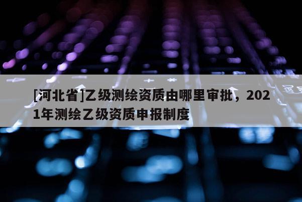 [河北省]乙級(jí)測(cè)繪資質(zhì)由哪里審批，2021年測(cè)繪乙級(jí)資質(zhì)申報(bào)制度