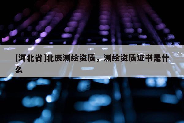 [河北省]北辰測繪資質，測繪資質證書是什么