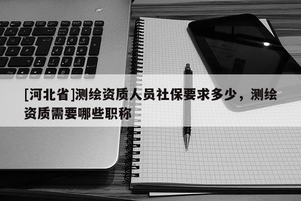 [河北省]測繪資質人員社保要求多少，測繪資質需要哪些職稱