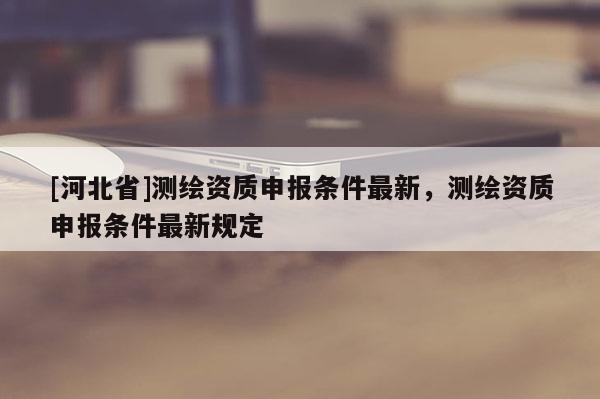 [河北省]測繪資質申報條件最新，測繪資質申報條件最新規定