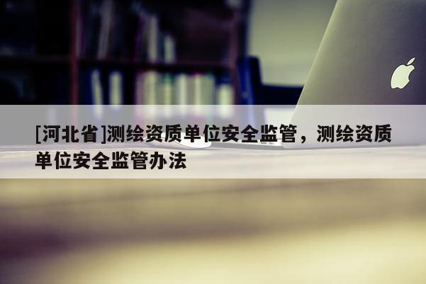 [河北省]測繪資質單位安全監管，測繪資質單位安全監管辦法