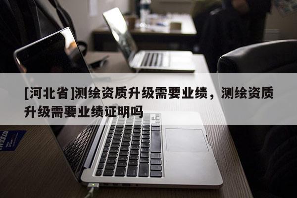 [河北省]測繪資質升級需要業績，測繪資質升級需要業績證明嗎