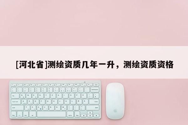 [河北省]測繪資質幾年一升，測繪資質資格