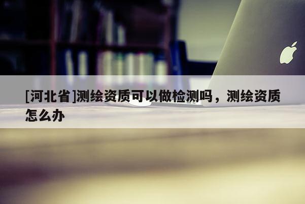 [河北省]測繪資質可以做檢測嗎，測繪資質怎么辦