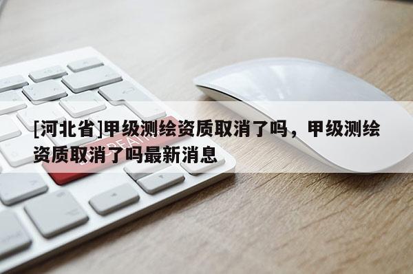 [河北省]甲級測繪資質取消了嗎，甲級測繪資質取消了嗎最新消息