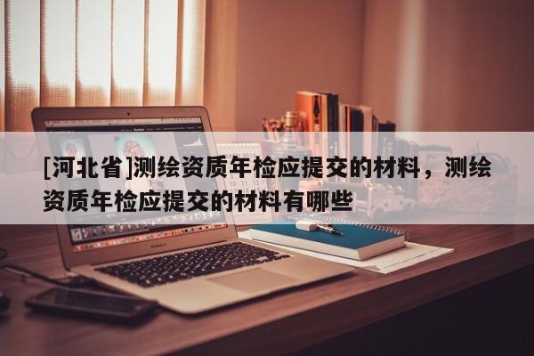 [河北省]測繪資質年檢應提交的材料，測繪資質年檢應提交的材料有哪些