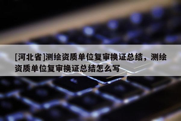 [河北省]測繪資質單位復審換證總結，測繪資質單位復審換證總結怎么寫