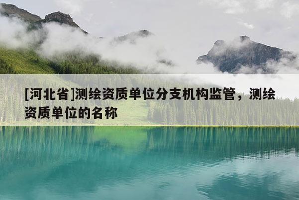 [河北省]測繪資質(zhì)單位分支機構(gòu)監(jiān)管，測繪資質(zhì)單位的名稱