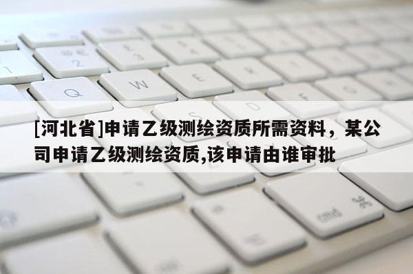 [河北省]申請乙級測繪資質所需資料，某公司申請乙級測繪資質,該申請由誰審批