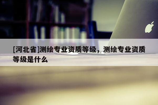 [河北省]測繪專業資質等級，測繪專業資質等級是什么