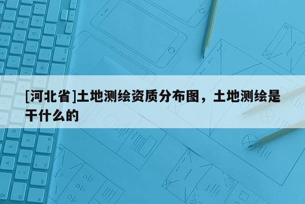 [河北省]土地測繪資質分布圖，土地測繪是干什么的