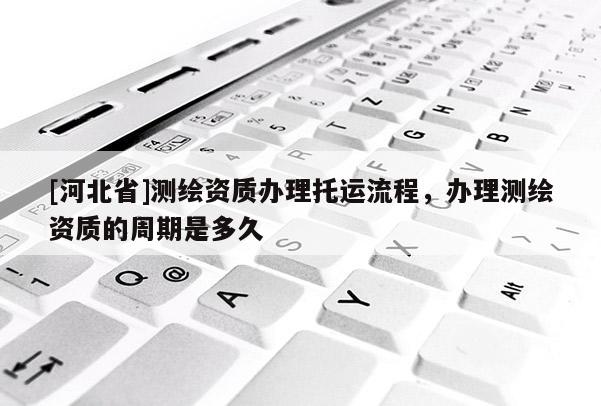 [河北省]測繪資質(zhì)辦理托運(yùn)流程，辦理測繪資質(zhì)的周期是多久