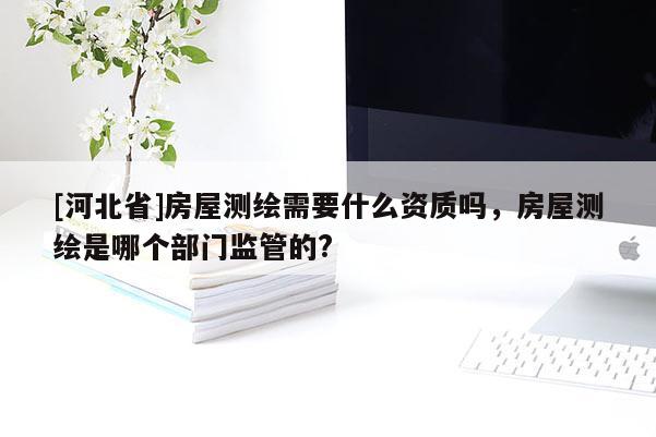 [河北省]房屋測繪需要什么資質(zhì)嗎，房屋測繪是哪個部門監(jiān)管的?