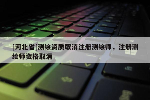 [河北省]測繪資質取消注冊測繪師，注冊測繪師資格取消