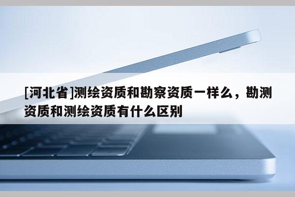 [河北省]測繪資質(zhì)和勘察資質(zhì)一樣么，勘測資質(zhì)和測繪資質(zhì)有什么區(qū)別