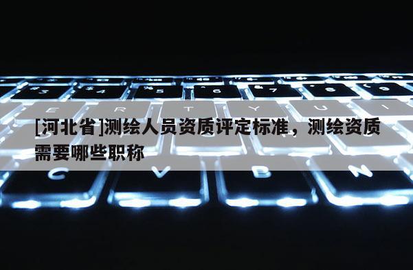 [河北省]測(cè)繪人員資質(zhì)評(píng)定標(biāo)準(zhǔn)，測(cè)繪資質(zhì)需要哪些職稱