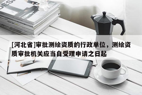 [河北省]審批測繪資質的行政單位，測繪資質審批機關應當自受理申請之日起