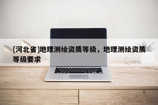 [河北省]地理測繪資質等級，地理測繪資質等級要求