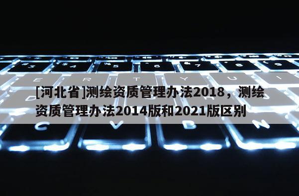 [河北省]測繪資質管理辦法2018，測繪資質管理辦法2014版和2021版區別