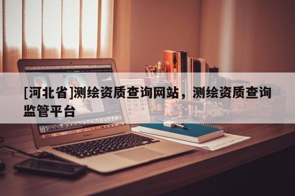 [河北省]測繪資質查詢網站，測繪資質查詢監管平臺
