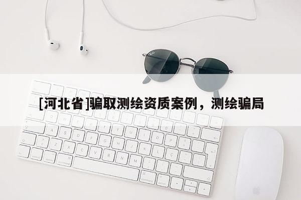 [河北省]騙取測繪資質(zhì)案例，測繪騙局