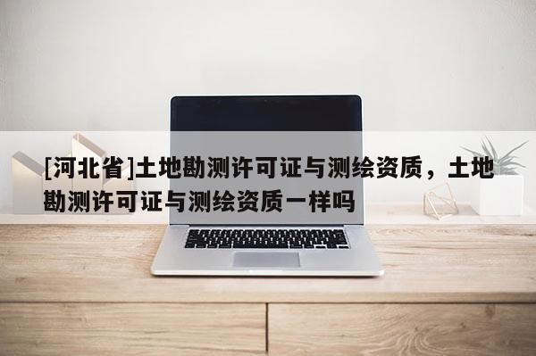 [河北省]土地勘測許可證與測繪資質，土地勘測許可證與測繪資質一樣嗎
