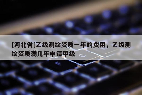 [河北省]乙級測繪資質一年的費用，乙級測繪資質滿幾年申請甲級